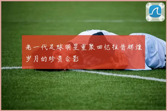 老一代足球明星重聚回忆往昔辉煌岁月的珍贵合影