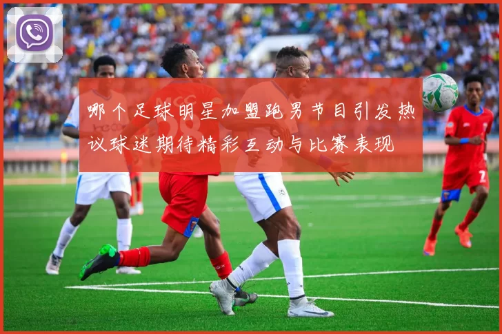 哪个足球明星加盟跑男节目引发热议球迷期待精彩互动与比赛表现