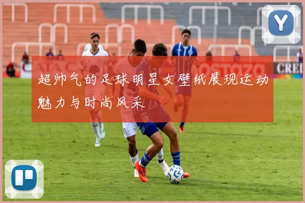超帅气的足球明星女壁纸展现运动魅力与时尚风采