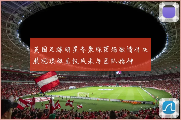 英国足球明星齐聚绿茵场激情对决展现顶级竞技风采与团队精神