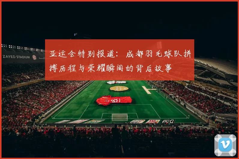 亚运会特别报道：成都羽毛球队拼搏历程与荣耀瞬间的背后故事