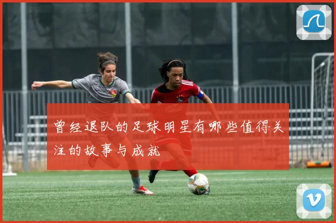 曾经退队的足球明星有哪些值得关注的故事与成就