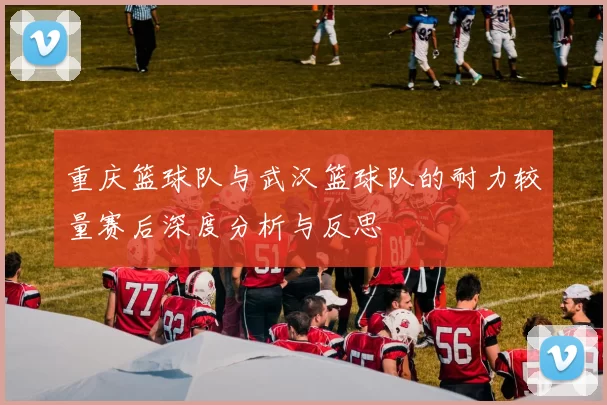 重庆篮球队与武汉篮球队的耐力较量赛后深度分析与反思