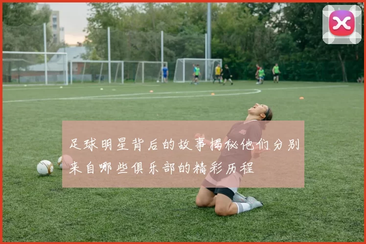 足球明星背后的故事揭秘他们分别来自哪些俱乐部的精彩历程