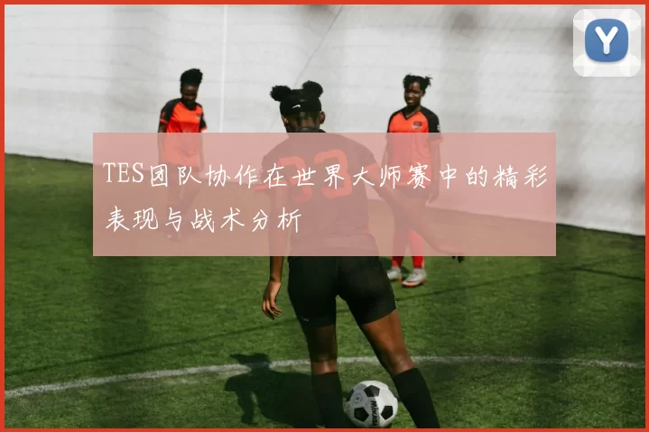 TES团队协作在世界大师赛中的精彩表现与战术分析