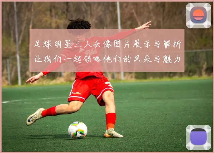 足球明星三人头像图片展示与解析让我们一起领略他们的风采与魅力