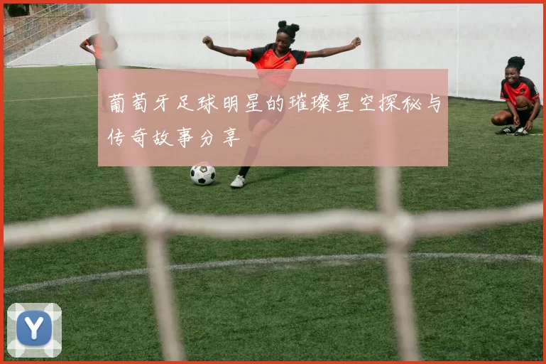 葡萄牙足球明星的璀璨星空探秘与传奇故事分享