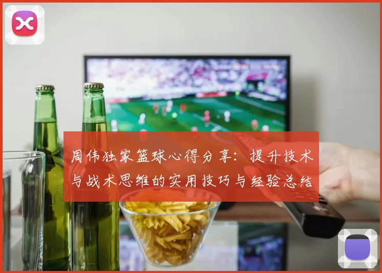 周伟独家篮球心得分享：提升技术与战术思维的实用技巧与经验总结