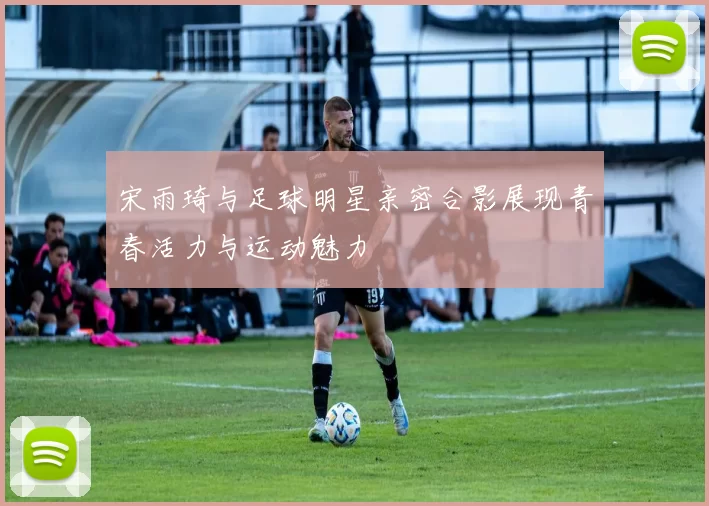 宋雨琦与足球明星亲密合影展现青春活力与运动魅力