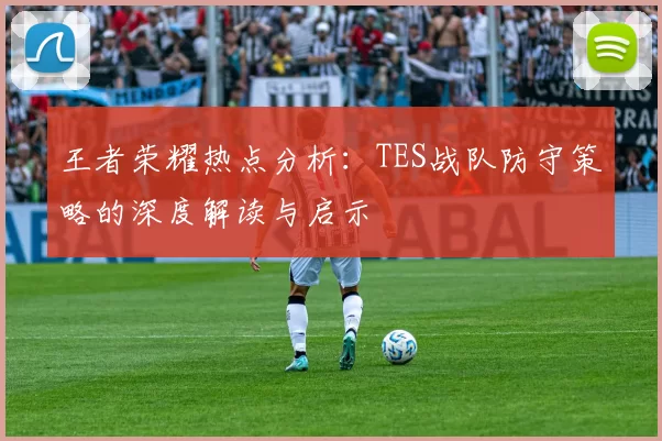王者荣耀热点分析：TES战队防守策略的深度解读与启示