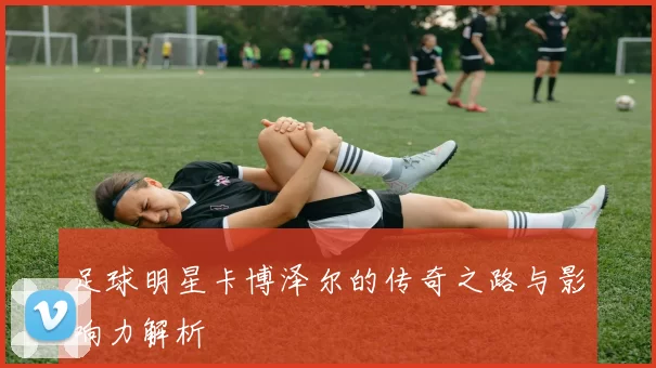 足球明星卡博泽尔的传奇之路与影响力解析