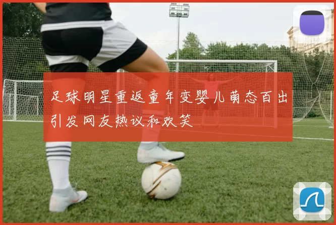 足球明星重返童年变婴儿萌态百出引发网友热议和欢笑