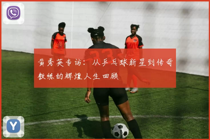 黄秀英专访：从乒乓球新星到传奇教练的辉煌人生回顾