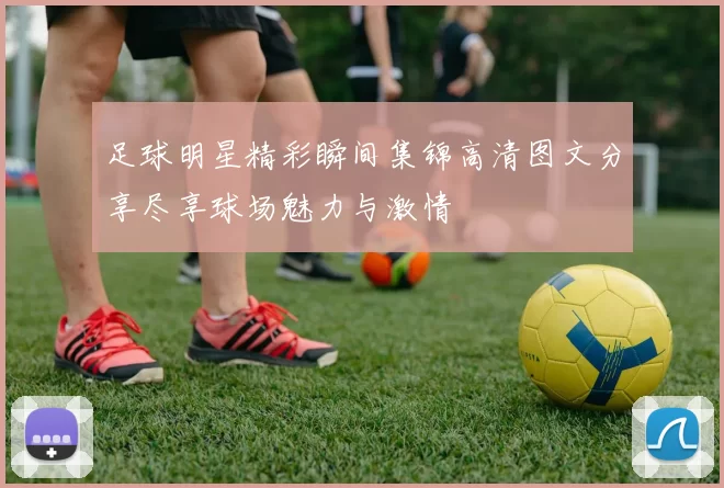 足球明星精彩瞬间集锦高清图文分享尽享球场魅力与激情