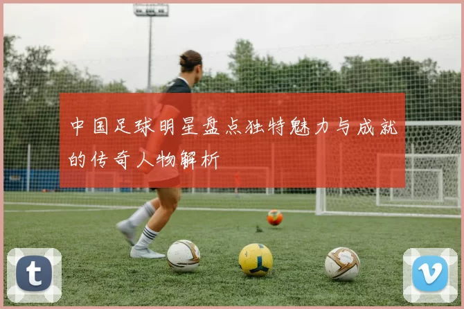 中国足球明星盘点独特魅力与成就的传奇人物解析