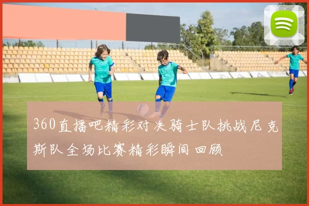 360直播吧精彩对决骑士队挑战尼克斯队全场比赛精彩瞬间回顾