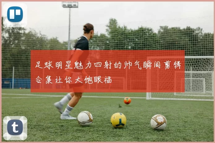 足球明星魅力四射的帅气瞬间剪辑合集让你大饱眼福