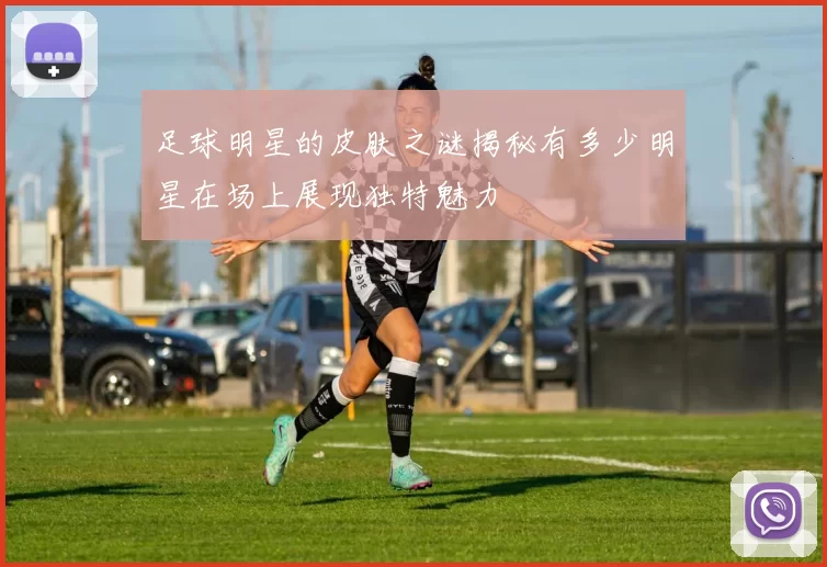 足球明星的皮肤之谜揭秘有多少明星在场上展现独特魅力