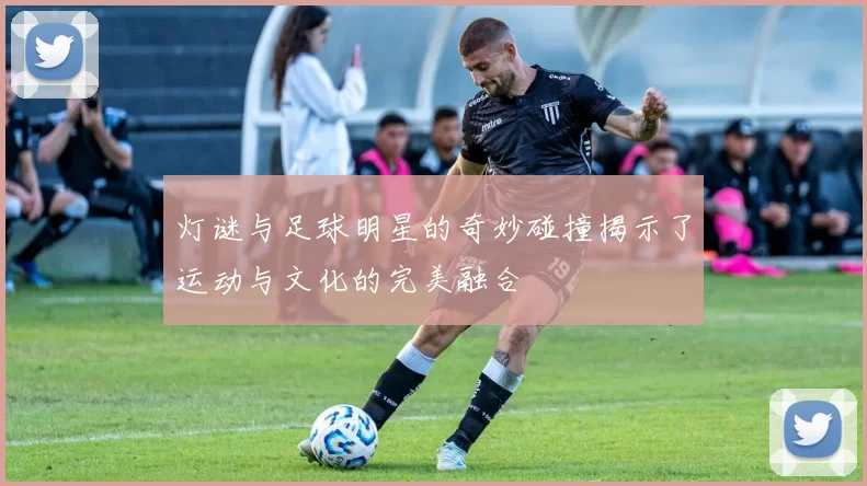 灯谜与足球明星的奇妙碰撞揭示了运动与文化的完美融合