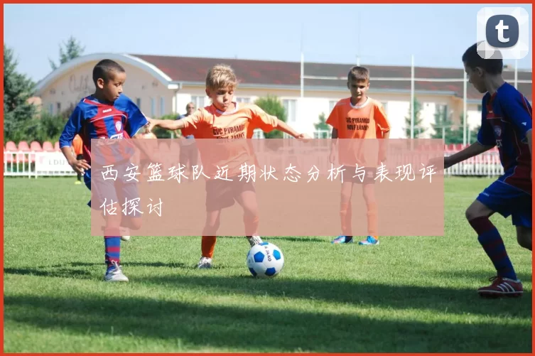 西安篮球队近期状态分析与表现评估探讨