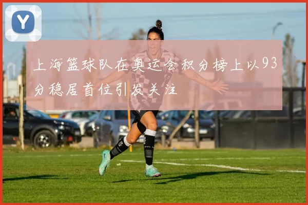 上海篮球队在奥运会积分榜上以93分稳居首位引发关注