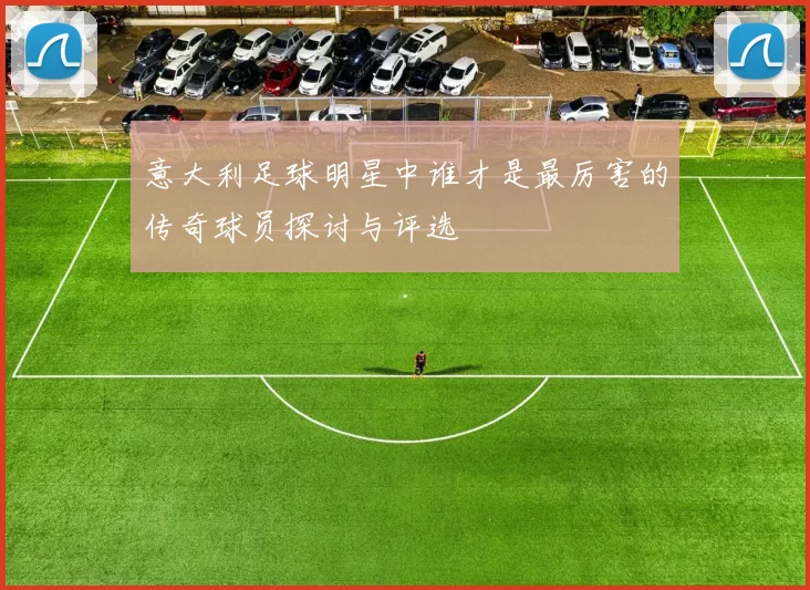 意大利足球明星中谁才是最厉害的传奇球员探讨与评选