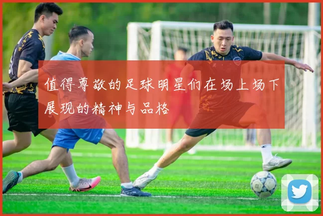 值得尊敬的足球明星们在场上场下展现的精神与品格