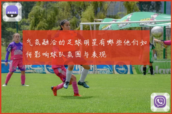 气氛融洽的足球明星有哪些他们如何影响球队氛围与表现