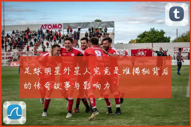 足球明星外星人究竟是谁揭秘背后的传奇故事与影响力