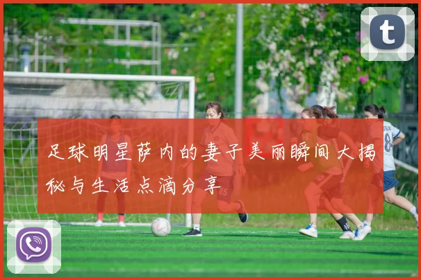 足球明星萨内的妻子美丽瞬间大揭秘与生活点滴分享