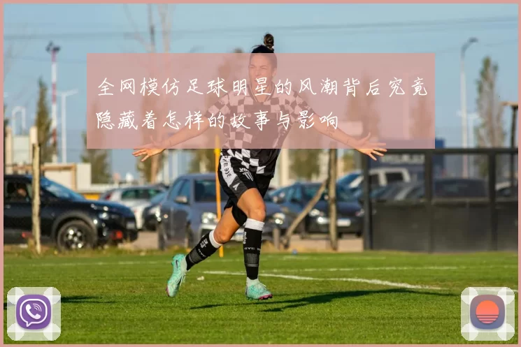 全网模仿足球明星的风潮背后究竟隐藏着怎样的故事与影响