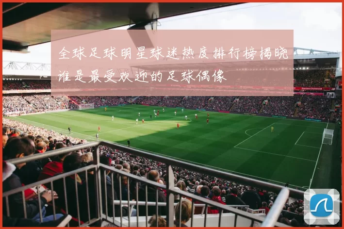全球足球明星球迷热度排行榜揭晓谁是最受欢迎的足球偶像