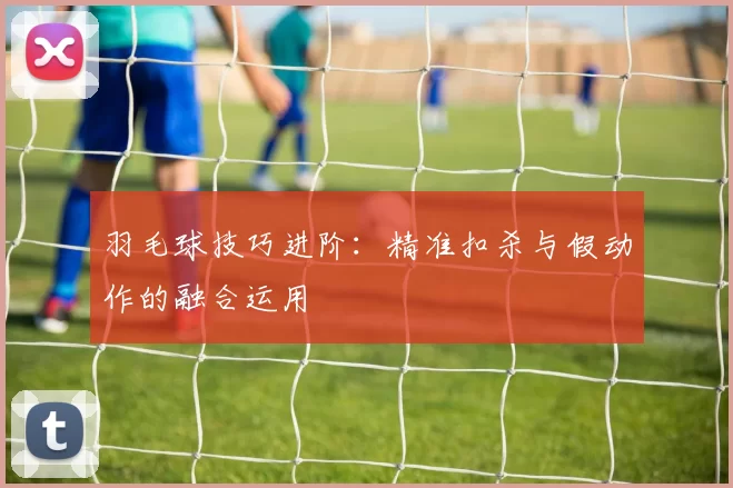 羽毛球技巧进阶：精准扣杀与假动作的融合运用