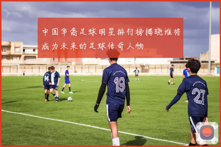 中国华裔足球明星排行榜揭晓谁将成为未来的足球传奇人物