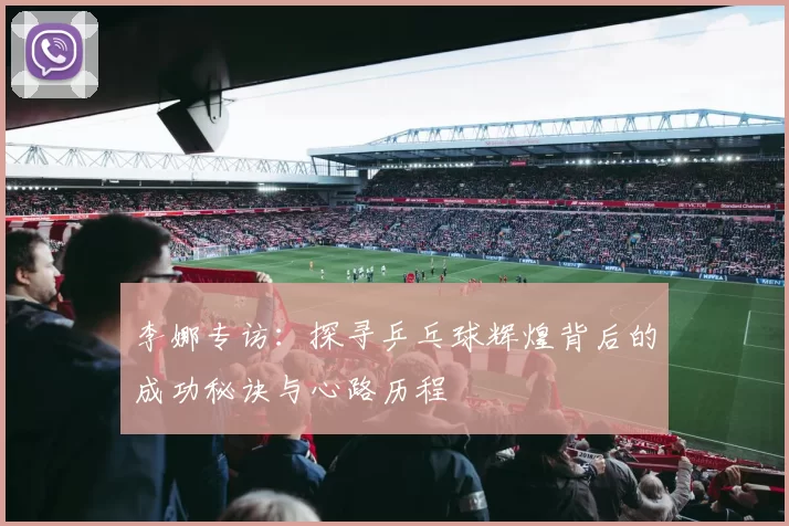 李娜专访：探寻乒乓球辉煌背后的成功秘诀与心路历程