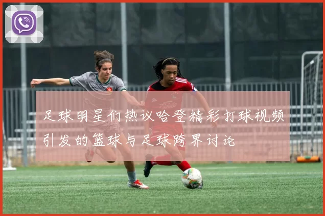足球明星们热议哈登精彩打球视频引发的篮球与足球跨界讨论