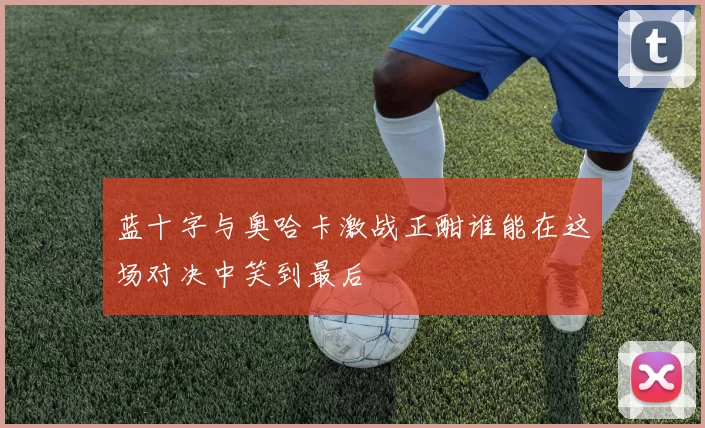 蓝十字与奥哈卡激战正酣谁能在这场对决中笑到最后