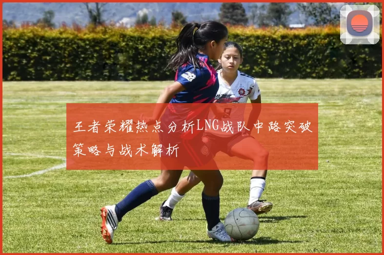 王者荣耀热点分析LNG战队中路突破策略与战术解析