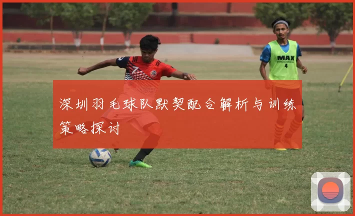深圳羽毛球队默契配合解析与训练策略探讨