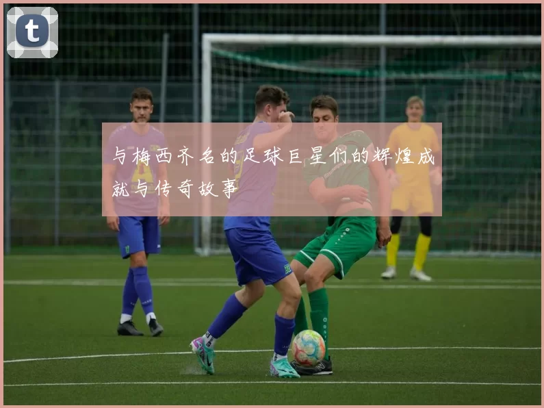 与梅西齐名的足球巨星们的辉煌成就与传奇故事