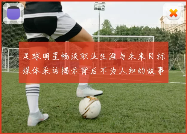足球明星畅谈职业生涯与未来目标媒体采访揭示背后不为人知的故事
