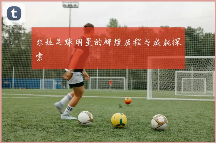 尔姓足球明星的辉煌历程与成就探索