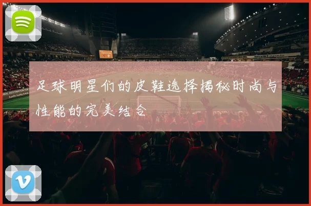 足球明星们的皮鞋选择揭秘时尚与性能的完美结合