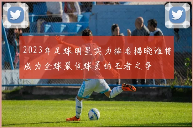 2023年足球明星实力排名揭晓谁将成为全球最佳球员的王者之争