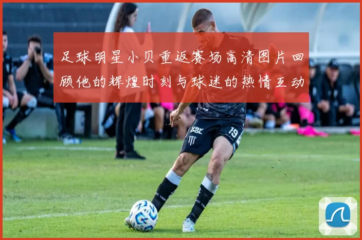 足球明星小贝重返赛场高清图片回顾他的辉煌时刻与球迷的热情互动