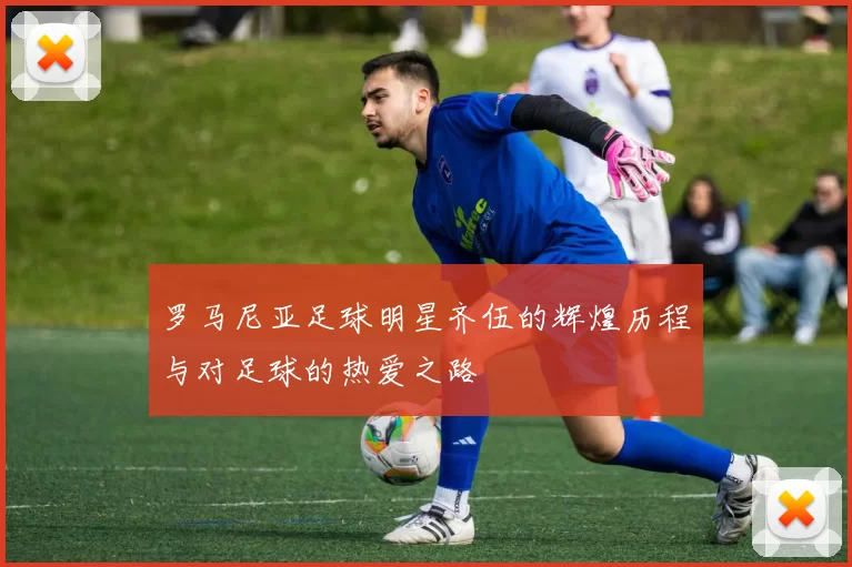 罗马尼亚足球明星齐伍的辉煌历程与对足球的热爱之路