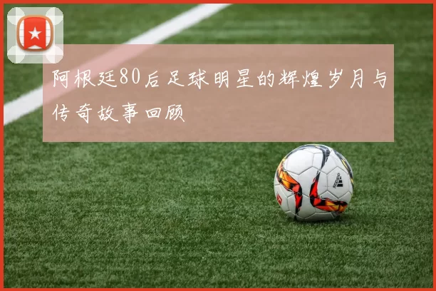 阿根廷80后足球明星的辉煌岁月与传奇故事回顾