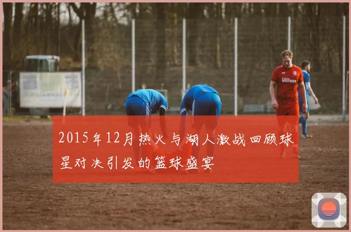 2015年12月热火与湖人激战回顾球星对决引发的篮球盛宴