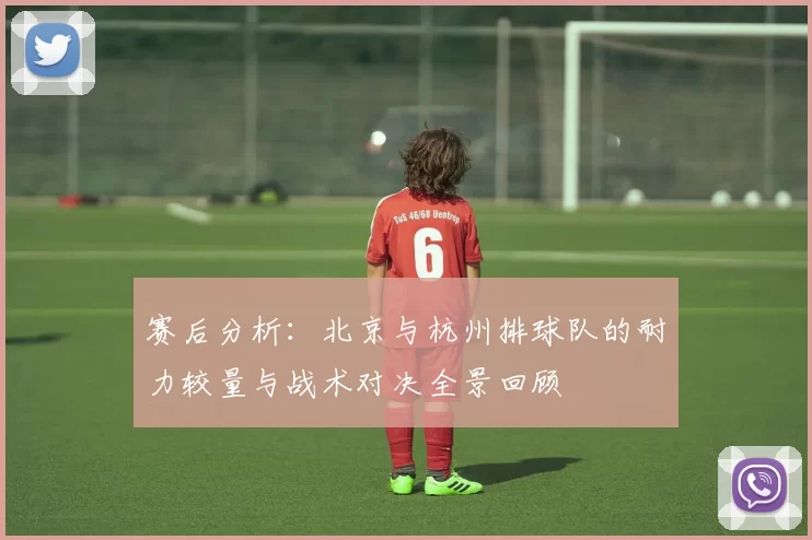 赛后分析：北京与杭州排球队的耐力较量与战术对决全景回顾