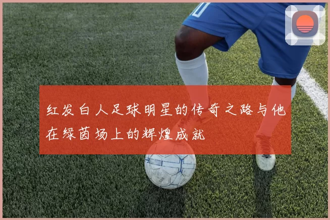红发白人足球明星的传奇之路与他在绿茵场上的辉煌成就